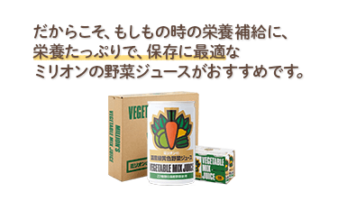 だからこそ、もしもの時の栄養補給に、栄養たっぷりで、保存に最適なミリオンの野菜ジュースがおすすめです。