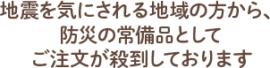 地震を気にされる地域の方から、防災の常備品としてご注文が殺到しております
